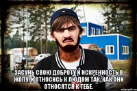  Засунь свою доброту и искренность в жопу, и относись к людям так, как они относятся к тебе.