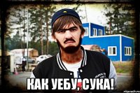  как уебу, сука!