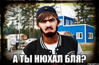  А ты нюхал Бля?