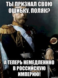 Ты признал свою ошибку, поляк? А теперь немедленнно в Российскую империю!