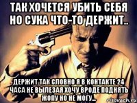Так хочется убить себя но сука что-то держит.. держит так словно я в контакте 24 часа не вылезая хочу вроде поднять жопу но не могу...