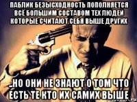 паблик безысходность пополняется всё большим составом тех людей которые считают себя выше других ..но они не знают о том что есть те кто их самих выше