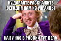 Ну давайте расскажите сегодня нам из Украины как у нас в России тут дела