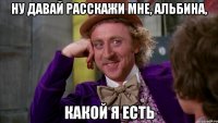 Ну давай расскажи мне, Альбина, какой я есть
