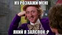 Ну розкажи мені який я залєпок :P