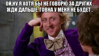 Ой,ну я хотя бы не говорю за других . Жди дальше. Говна у меня не будет . 
