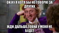 Ой,ну я хотя бы не говорю за других Жди дальше,говна у меня не будет
