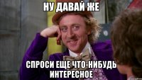 ну давай же спроси еще что-нибудь интересное