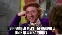  по крайней мере ты наконец выйдешь на улицу