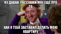 Ну давай, расскажи мне ещё про то как я тебя заставил делать мою квартиру