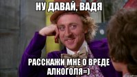 Ну давай, Вадя Расскажи мне о вреде Алкоголя=)