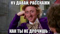 Ну давай, расскажи Как ты не дрочишь :*
