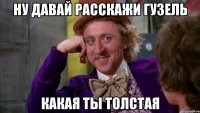 НУ ДАВАЙ РАССКАЖИ ГУЗЕЛЬ КАКАЯ ТЫ ТОЛСТАЯ