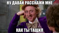 Ну давай расскажи мне как ты тащил