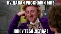 ну давай расскажи мне как у тебя дела?!