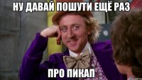 ну давай пошути ещё раз про пикап