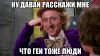 ну давай расскажи мне что геи тоже люди