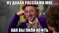 ну давай расскажи мне как вы пили нефть