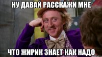 ну давай расскажи мне что жирик знает как надо