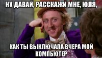 Ну давай, расскажи мне, Юля, как ты выключала вчера мой компьютер
