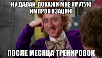 Ну давай, покажи мне крутую импровизацию После месяца тренировок