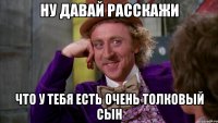 Ну давай расскажи Что у тебя есть очень толковый сын