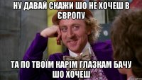 Ну давай скажи шо не хочеш в Європу Та по твоїм карім глазкам бачу шо хочеш
