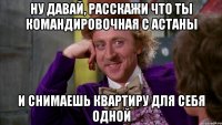 ну давай, расскажи что ты командировочная с Астаны и снимаешь квартиру для себя одной