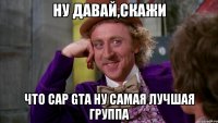 Ну давай,скажи что Cap GTA ну самая лучшая группа