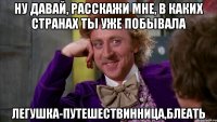 Ну давай, расскажи мне, в каких странах ты уже побывала Легушка-путешествинница,блеать