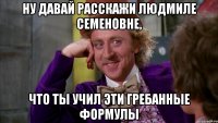 Ну давай расскажи Людмиле Семеновне, что ты учил эти гребанные формулы