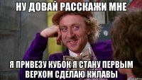 НУ ДОВАЙ РАССКАЖИ МНЕ я привезу кубок Я СТАНУ ПЕРВЫМ верхом сделаю КИЛАВЫ