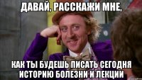 давай, расскажи мне, как ты будешь писать сегодня историю болезни и лекции