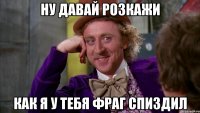 ну давай розкажи как я у тебя фраг спиздил