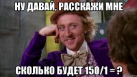 НУ ДАВАЙ, РАССКАЖИ МНЕ СКОЛЬКО БУДЕТ 150/1 = ?