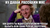 Ну давай, расскажи мне как долго ты ждал этого времени что бы вьебать всю свою репу на энергетики