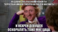 Ну давай,Глеб,расскажи какой ты "взрослый,умный"!!Нехрен на людей наезжать! И нехрен девушек оскорблять,тоже мне цаца.