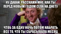 Ну давай, расскажи мне, как ты перед новым годом села на диету Чтоб за одну ночь потом набрать все то, что ты сбрасывала месяц