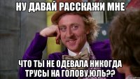 ну давай расскажи мне что ты не одевала никогда трусы на голову,Юль??