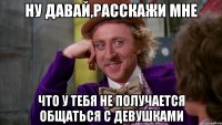 Ну давай,расскажи мне что у тебя не получается общаться с девушками