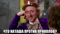 а .. что наташа против приколов?