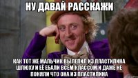 Ну давай расскажи Как тот же мальчик вылепил из пластилина шлюху и её ебали всем классом и даже не поняли что она из пластилина