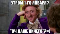 Утром 1-го января? "оч даже ничего"?=)