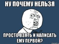 НУ ПОЧЕМУ НЕЛЬЗЯ ПРОСТО ВЗЯТЬ И НАПИСАТЬ ЕМУ ПЕРВОЙ?