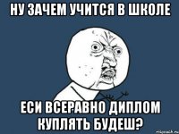 Ну зачем учится в школе Еси всеравно диплом куплять будеш?