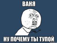 ваня ну почему ты тупой