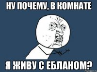 Ну почему, в комнате Я живу с ебланом?