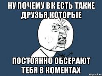 ну почему вк есть такие друзья которые постоянно обсерают тебя в коментах