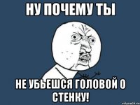 ну почему ты не убьешся головой о стенку!