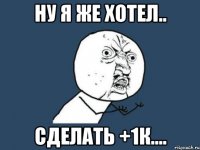 НУ Я ЖЕ ХОТЕЛ.. СДЕЛАТЬ +1к....